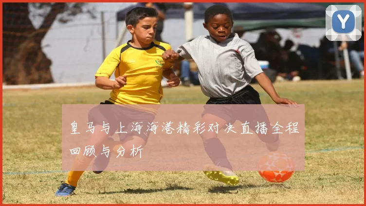 皇马与上海海港精彩对决直播全程回顾与分析