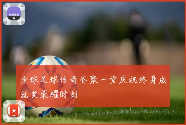 全球足球传奇齐聚一堂庆祝终身成就奖荣耀时刻