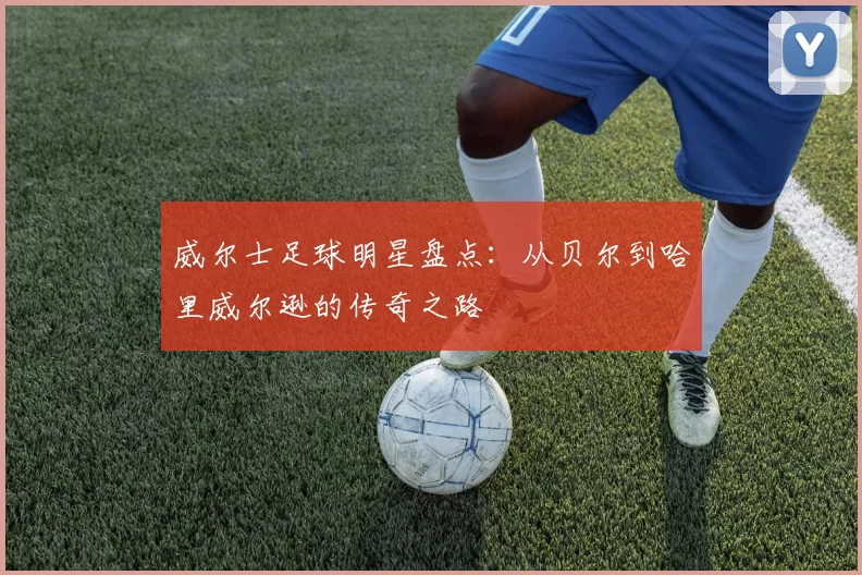 威尔士足球明星盘点：从贝尔到哈里威尔逊的传奇之路