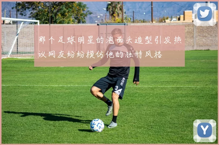 那个足球明星的泡面头造型引发热议网友纷纷模仿他的独特风格