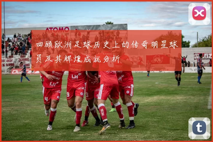 回顾欧洲足球历史上的传奇明星球员及其辉煌成就分析