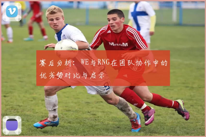赛后分析：WE与RNG在团队协作中的优劣势对比与启示