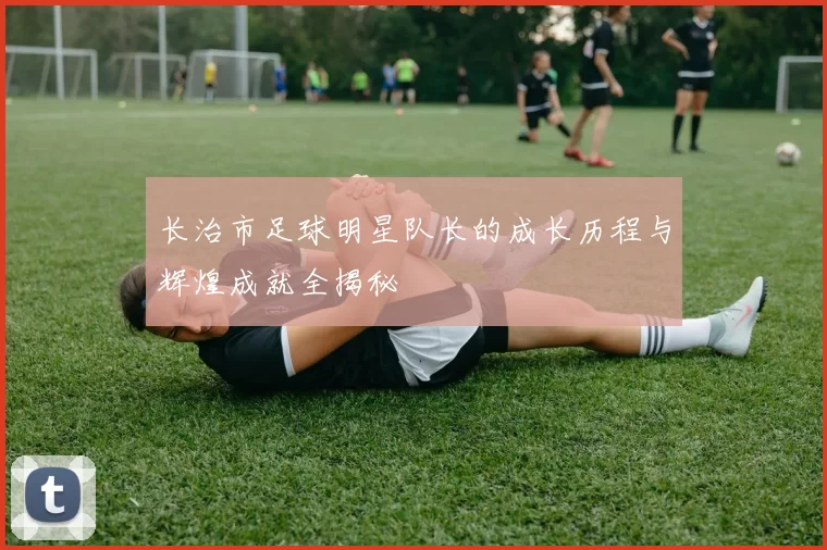 长治市足球明星队长的成长历程与辉煌成就全揭秘