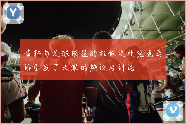 黄轩与足球明星的相似之处究竟是谁引发了大家的热议与讨论