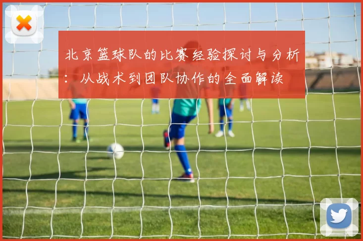 北京篮球队的比赛经验探讨与分析：从战术到团队协作的全面解读