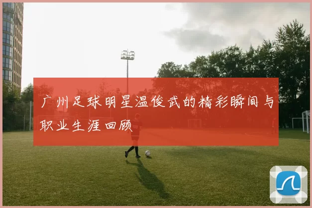 广州足球明星温俊武的精彩瞬间与职业生涯回顾