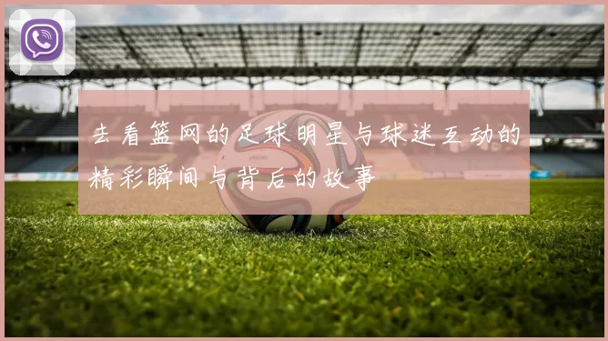 去看篮网的足球明星与球迷互动的精彩瞬间与背后的故事