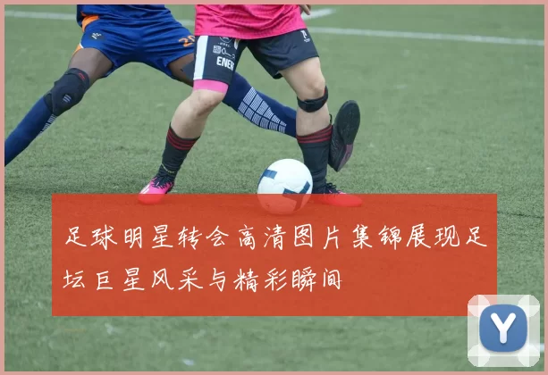 足球明星转会高清图片集锦展现足坛巨星风采与精彩瞬间
