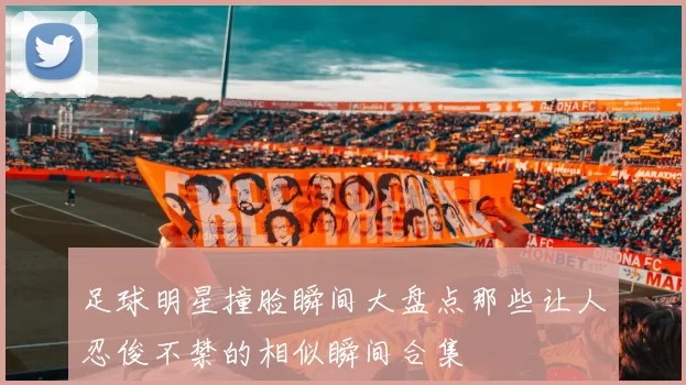 足球明星撞脸瞬间大盘点那些让人忍俊不禁的相似瞬间合集