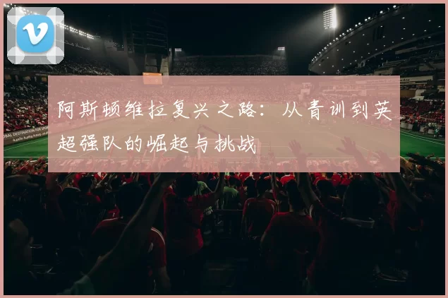 阿斯顿维拉复兴之路：从青训到英超强队的崛起与挑战