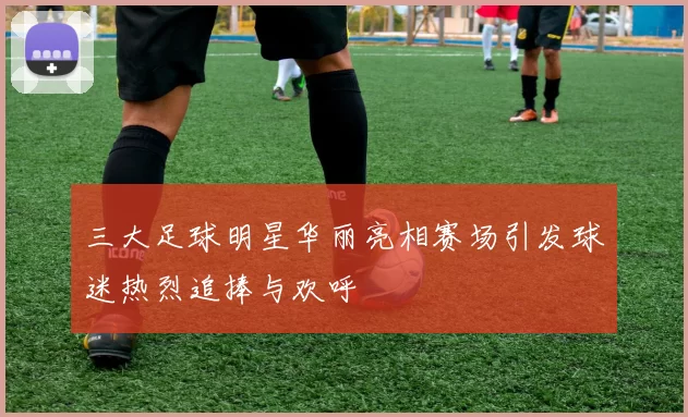 三大足球明星华丽亮相赛场引发球迷热烈追捧与欢呼