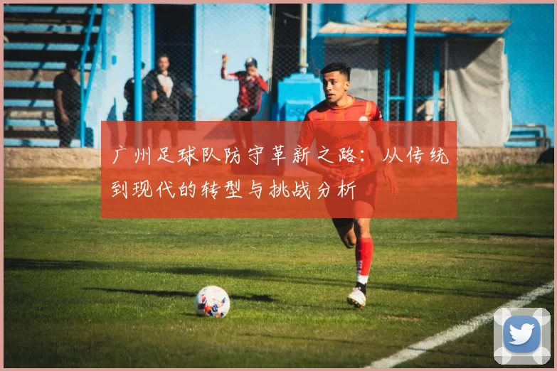 广州足球队防守革新之路：从传统到现代的转型与挑战分析