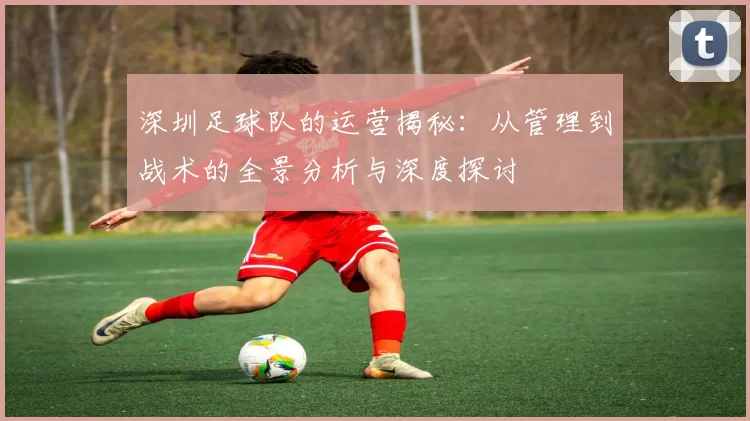 深圳足球队的运营揭秘：从管理到战术的全景分析与深度探讨