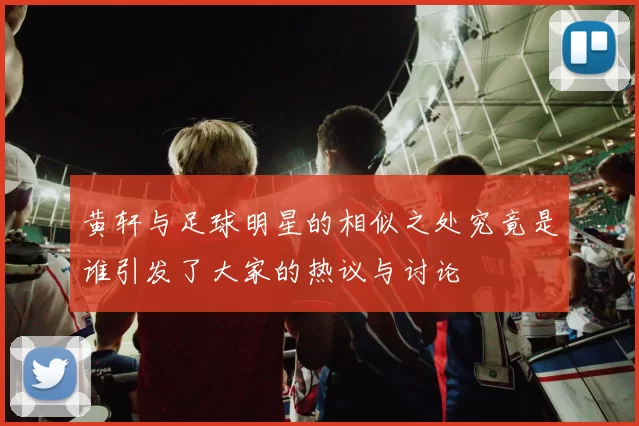 黄轩与足球明星的相似之处究竟是谁引发了大家的热议与讨论