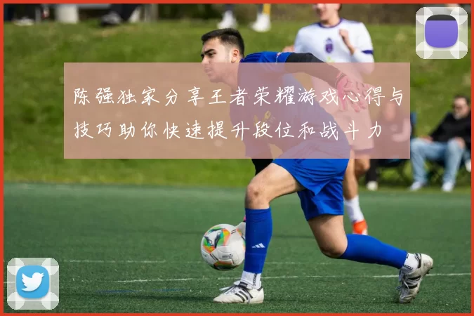 陈强独家分享王者荣耀游戏心得与技巧助你快速提升段位和战斗力