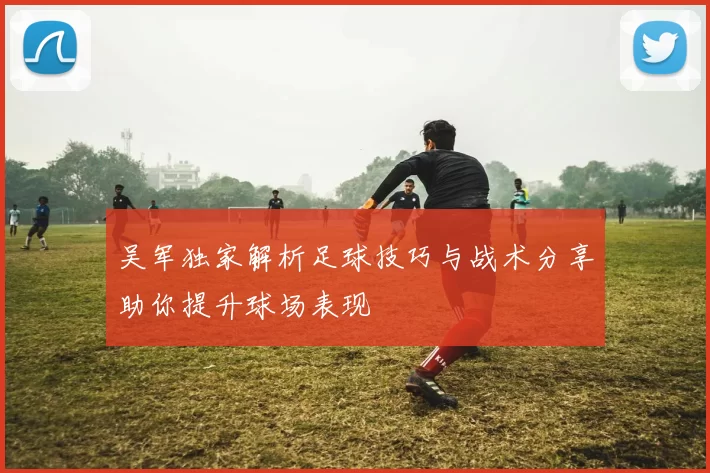 吴军独家解析足球技巧与战术分享助你提升球场表现