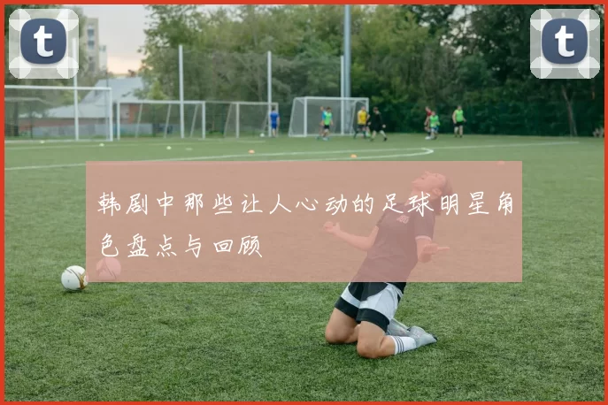 韩剧中那些让人心动的足球明星角色盘点与回顾