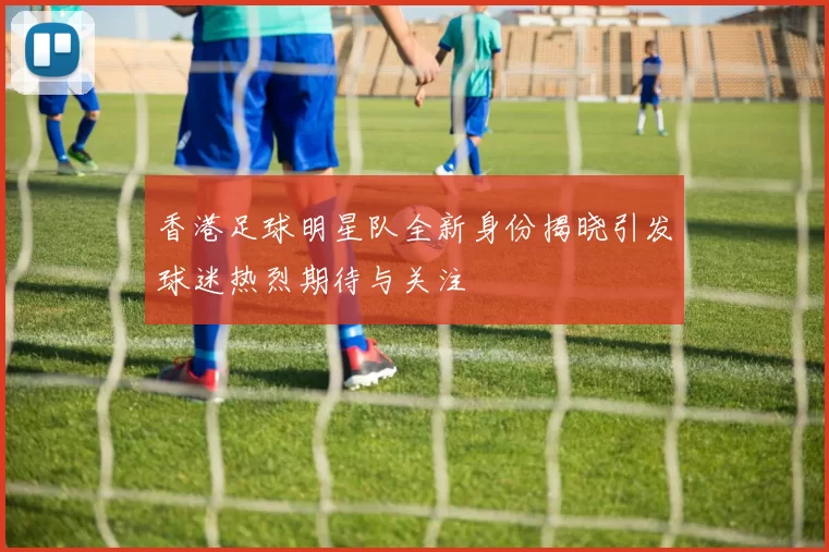 香港足球明星队全新身份揭晓引发球迷热烈期待与关注