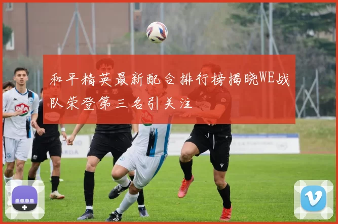 和平精英最新配合排行榜揭晓WE战队荣登第三名引关注