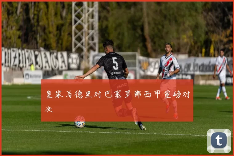 皇家马德里对巴塞罗那西甲重磅对决