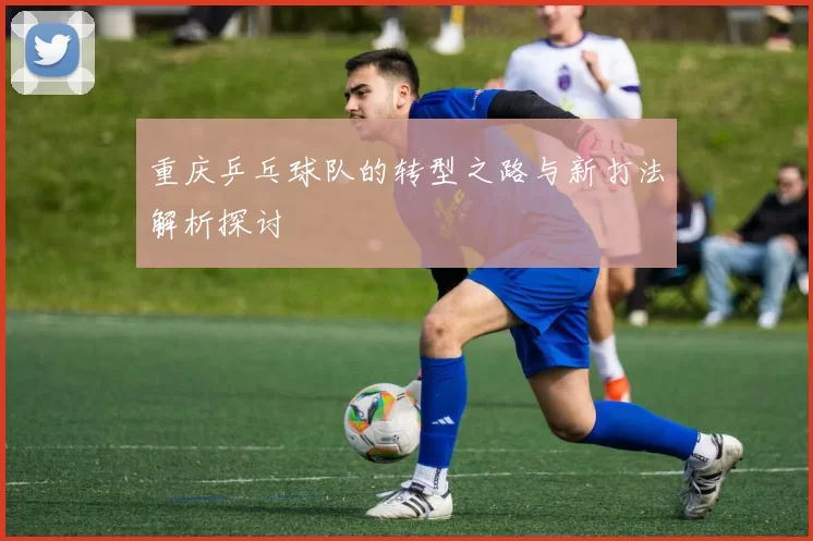 重庆乒乓球队的转型之路与新打法解析探讨