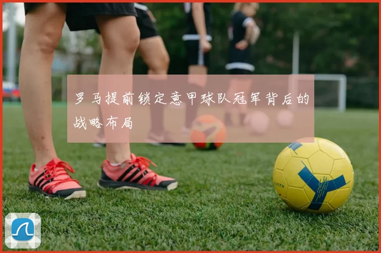 罗马提前锁定意甲球队冠军背后的战略布局