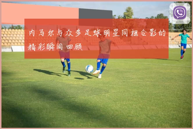 内马尔与众多足球明星同框合影的精彩瞬间回顾