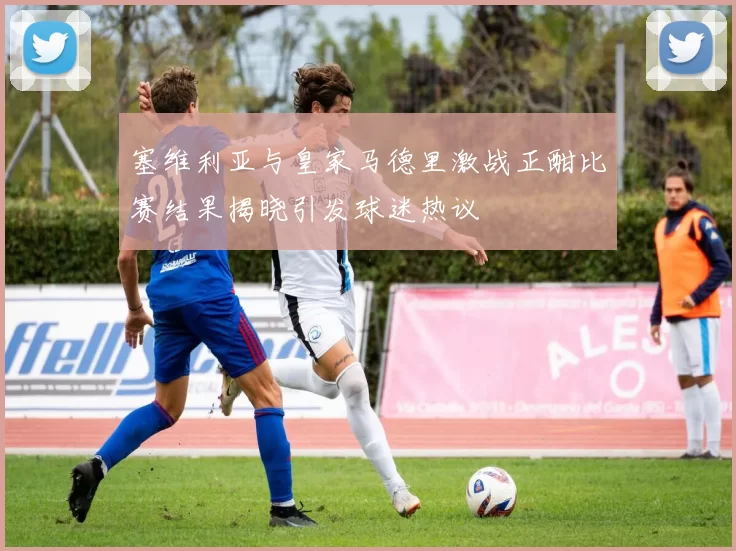 塞维利亚与皇家马德里激战正酣比赛结果揭晓引发球迷热议
