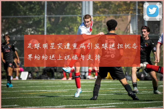 足球明星突遭重病引发球迷担忧各界纷纷送上祝福与支持
