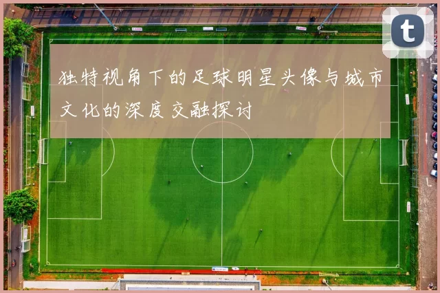 独特视角下的足球明星头像与城市文化的深度交融探讨