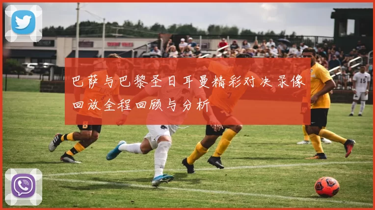 巴萨与巴黎圣日耳曼精彩对决录像回放全程回顾与分析