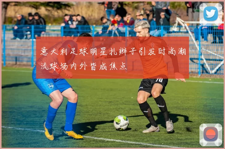 意大利足球明星扎辫子引发时尚潮流球场内外皆成焦点