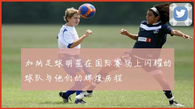 加纳足球明星在国际赛场上闪耀的球队与他们的辉煌历程
