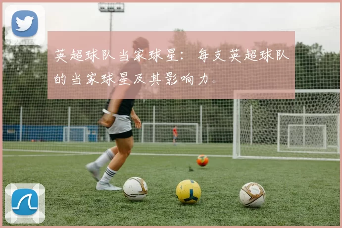 英超球队当家球星：每支英超球队的当家球星及其影响力。