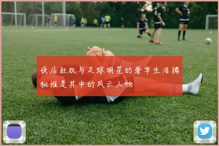 夜店狂欢与足球明星的奢华生活揭秘谁是其中的风云人物