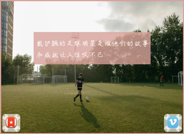 戴护腕的足球明星是谁他们的故事和成就让人惊叹不已
