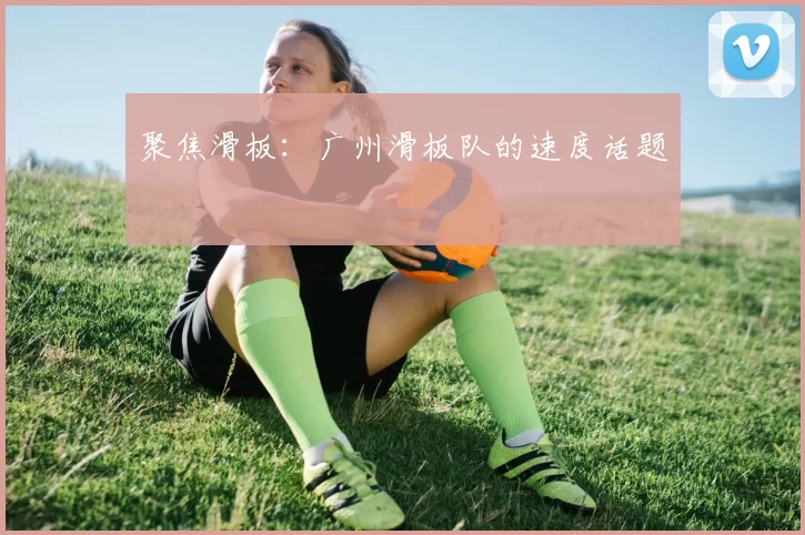 聚焦滑板：广州滑板队的速度话题