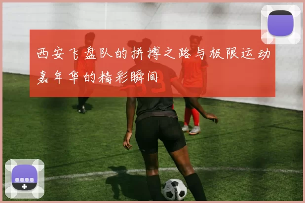 西安飞盘队的拼搏之路与极限运动嘉年华的精彩瞬间