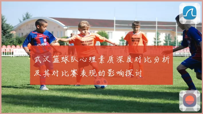 武汉篮球队心理素质深度对比分析及其对比赛表现的影响探讨