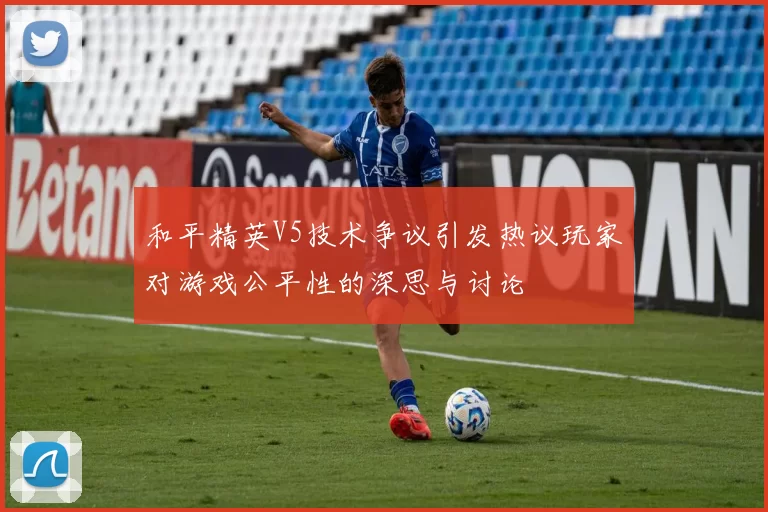 和平精英V5技术争议引发热议玩家对游戏公平性的深思与讨论