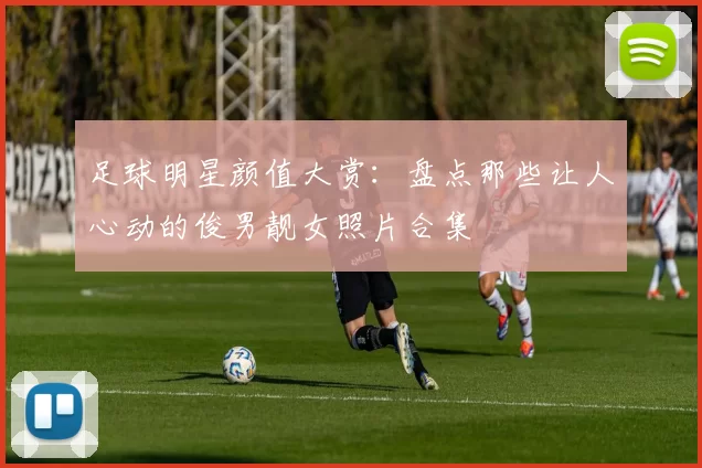 足球明星颜值大赏：盘点那些让人心动的俊男靓女照片合集