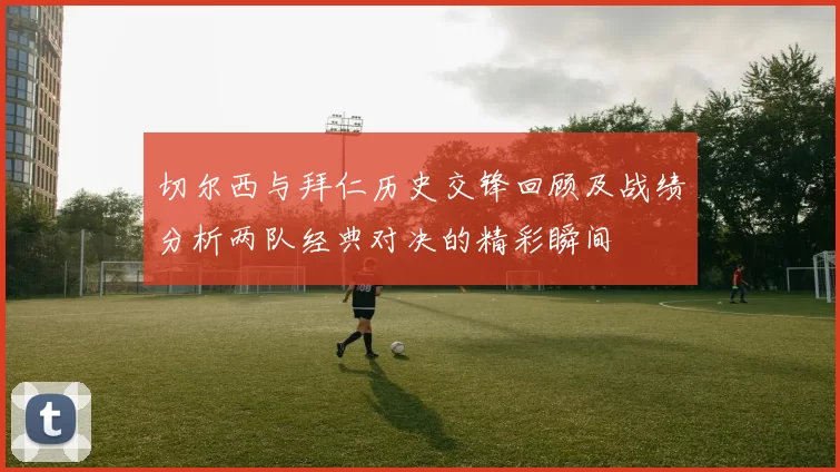 切尔西与拜仁历史交锋回顾及战绩分析两队经典对决的精彩瞬间