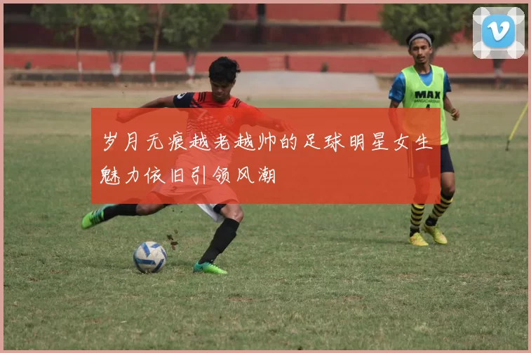 岁月无痕越老越帅的足球明星女生魅力依旧引领风潮