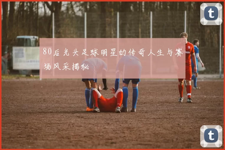 80后光头足球明星的传奇人生与赛场风采揭秘