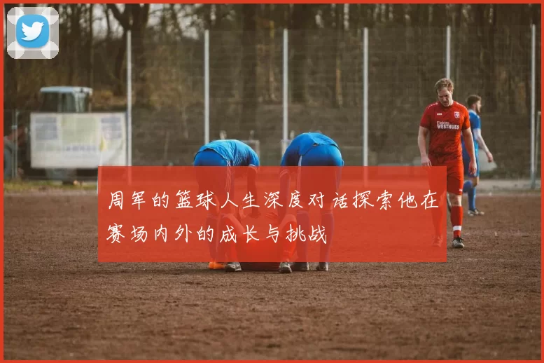 周军的篮球人生深度对话探索他在赛场内外的成长与挑战
