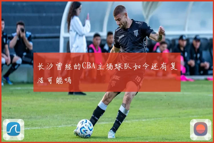 长沙曾经的CBA主场球队如今还有复活可能吗