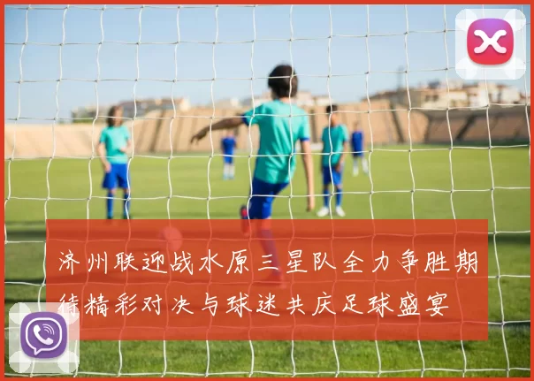 济州联迎战水原三星队全力争胜期待精彩对决与球迷共庆足球盛宴
