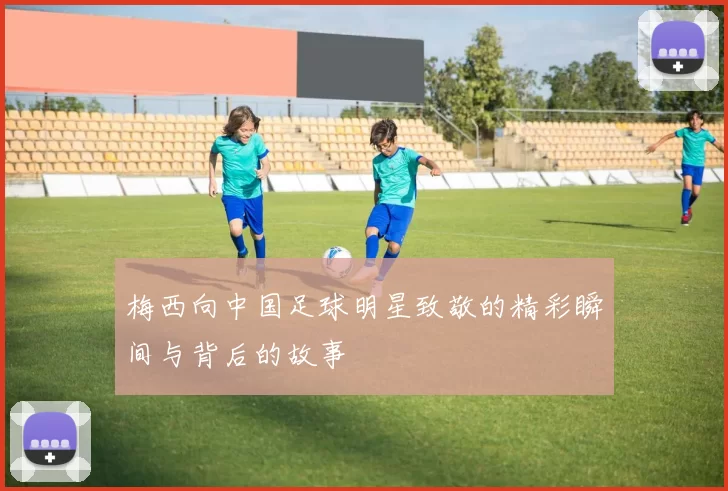梅西向中国足球明星致敬的精彩瞬间与背后的故事