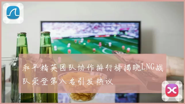和平精英团队协作排行榜揭晓LNG战队荣登第八名引发热议