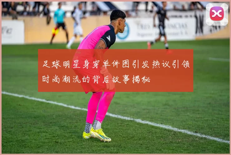 足球明星身穿单件图引发热议引领时尚潮流的背后故事揭秘